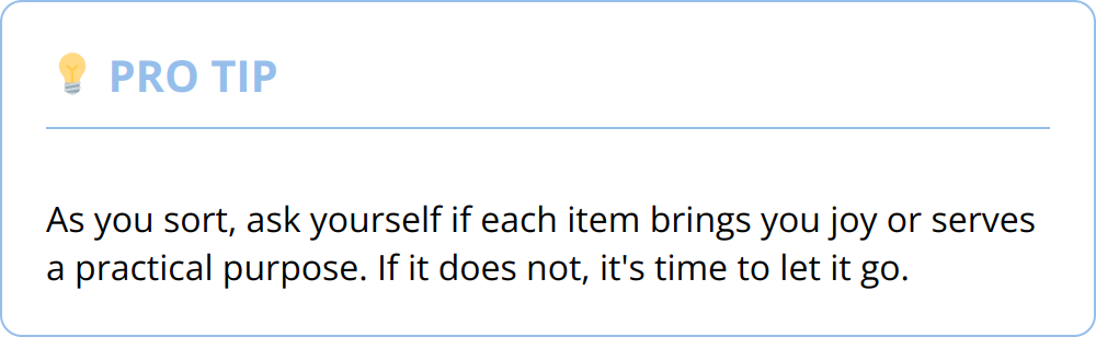 Pro Tip - As you sort, ask yourself if each item brings you joy or serves a practical purpose. If it does not, it's time to let it go.