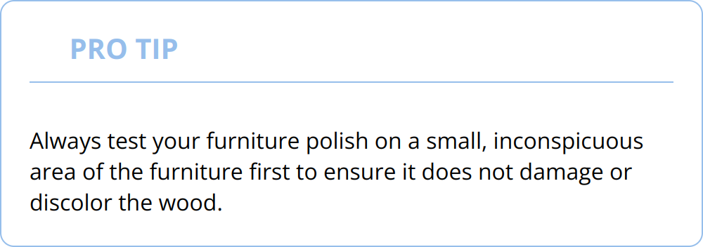 Pro Tip - Always test your furniture polish on a small, inconspicuous area of the furniture first to ensure it does not damage or discolor the wood.