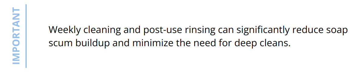 Important - Weekly cleaning and post-use rinsing can significantly reduce soap scum buildup and minimize the need for deep cleans.