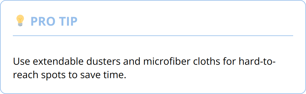 Pro Tip - Use extendable dusters and microfiber cloths for hard-to-reach spots to save time.
